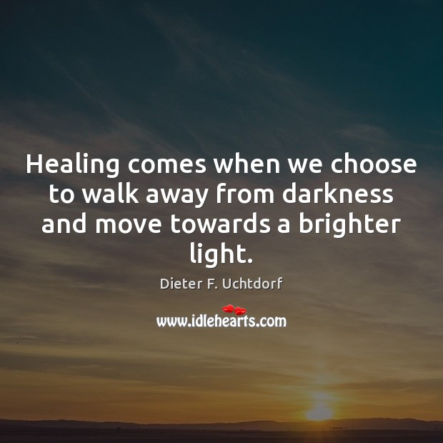 Healing comes when we choose to walk away from darkness and move towards a brighter light. Dieter F. Uchtdorf Picture Quote