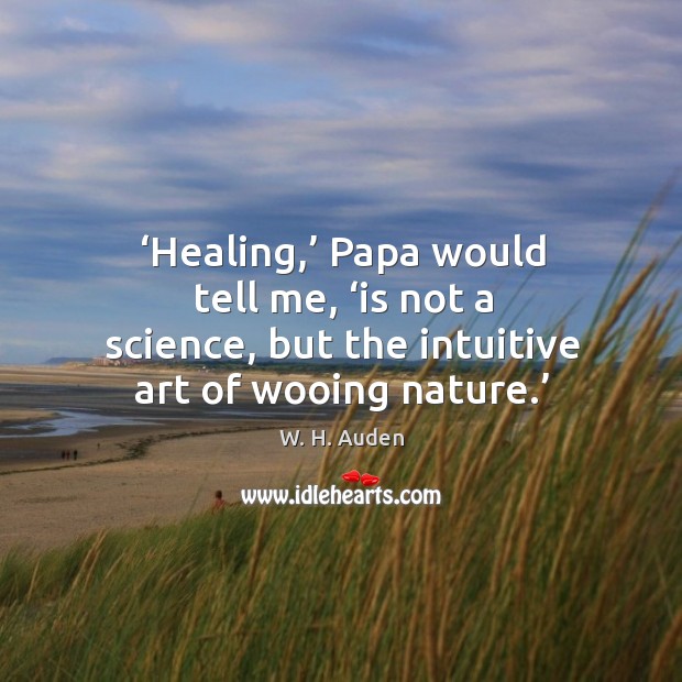Healing, papa would tell me, is not a science, but the intuitive art of wooing nature. W. H. Auden Picture Quote