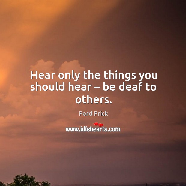 Hear only the things you should hear – be deaf to others. Ford Frick Picture Quote