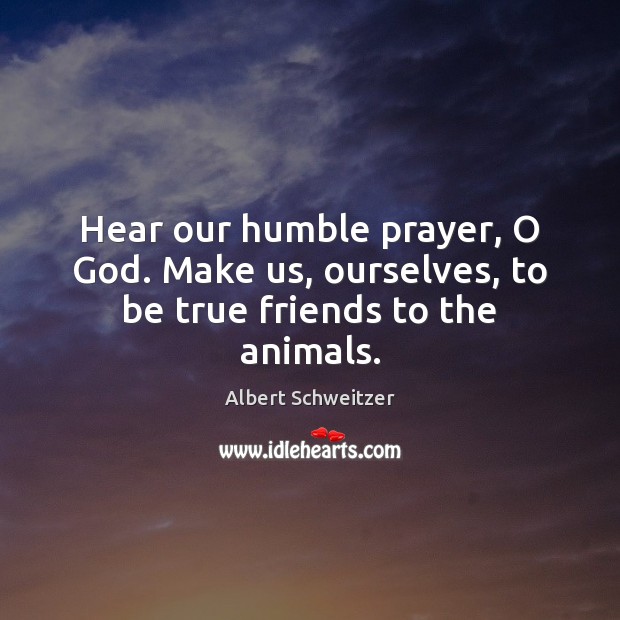 Hear our humble prayer, O God. Make us, ourselves, to be true friends to the animals. Albert Schweitzer Picture Quote