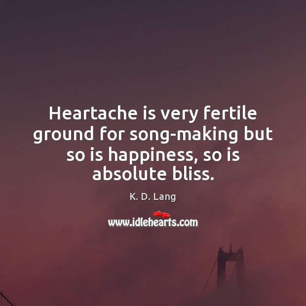 Heartache is very fertile ground for song-making but so is happiness, so K. D. Lang Picture Quote