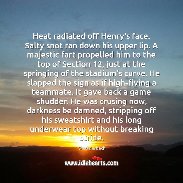 Heat radiated off Henry’s face. Salty snot ran down his upper lip. Chad Harbach Picture Quote