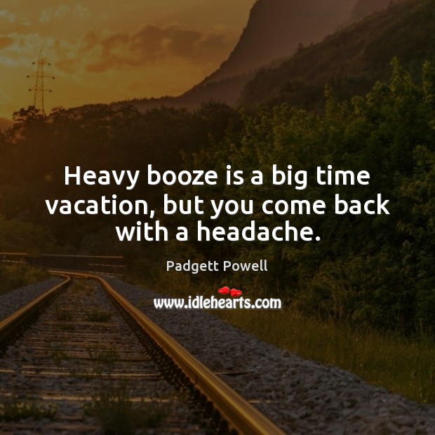 Heavy booze is a big time vacation, but you come back with a headache. 