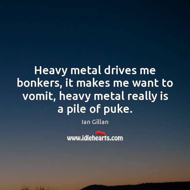 Heavy metal drives me bonkers, it makes me want to vomit, heavy Image