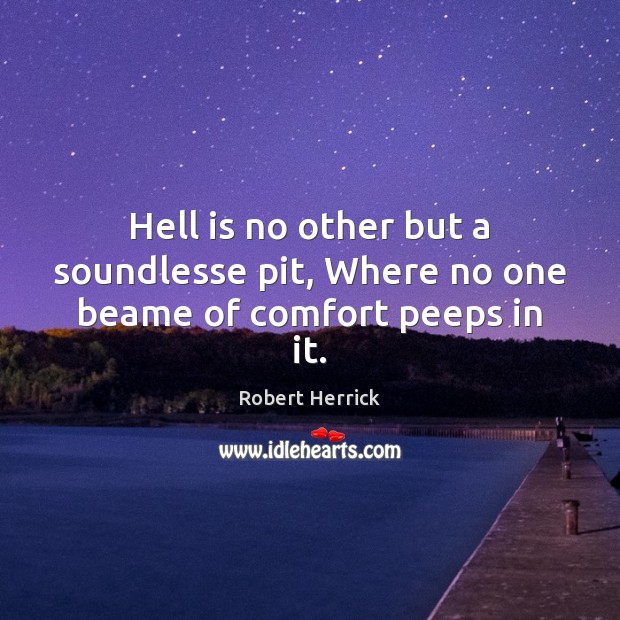 Hell is no other but a soundlesse pit, Where no one beame of comfort peeps in it. Robert Herrick Picture Quote