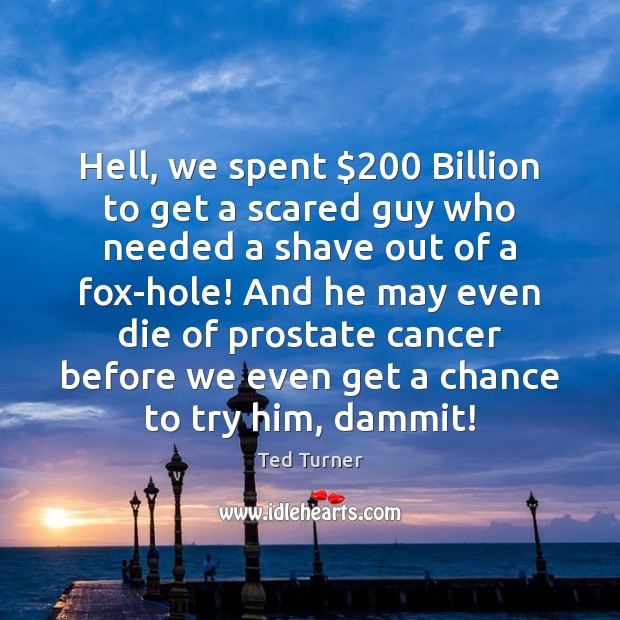 Hell, we spent $200 Billion to get a scared guy who needed a Ted Turner Picture Quote