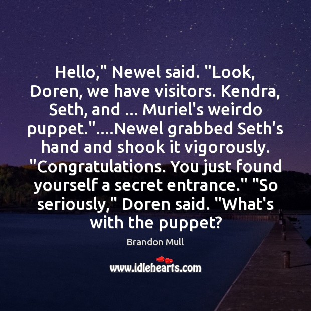 Hello,” Newel said. “Look, Doren, we have visitors. Kendra, Seth, and … Muriel’s Brandon Mull Picture Quote