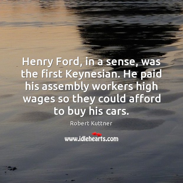 Henry Ford, in a sense, was the first Keynesian. He paid his Robert Kuttner Picture Quote