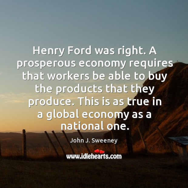 Henry ford was right. A prosperous economy requires that workers be able to buy the products that they produce. John J. Sweeney Picture Quote