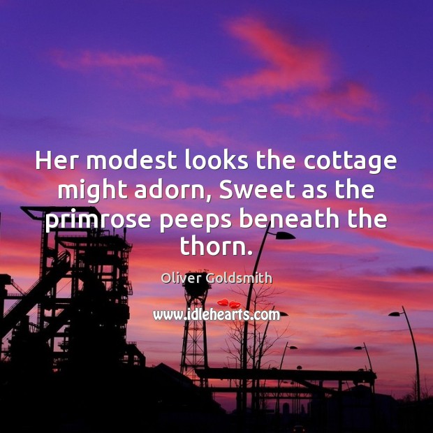 Her modest looks the cottage might adorn, Sweet as the primrose peeps beneath the thorn. Oliver Goldsmith Picture Quote