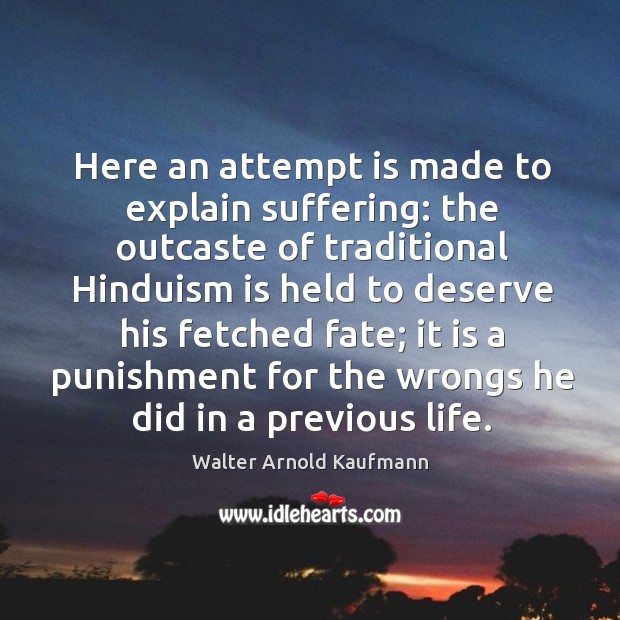 Here an attempt is made to explain suffering: the outcaste of traditional hinduism is held to deserve his fetched fate; Walter Arnold Kaufmann Picture Quote