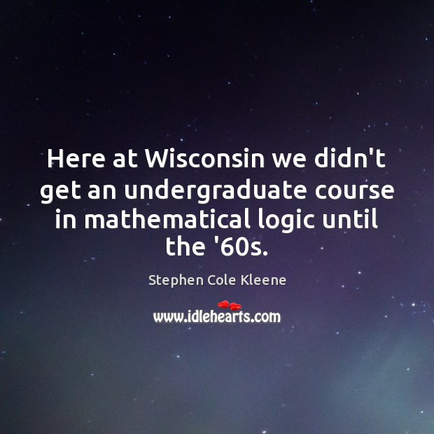 Here at Wisconsin we didn’t get an undergraduate course in mathematical logic Stephen Cole Kleene Picture Quote