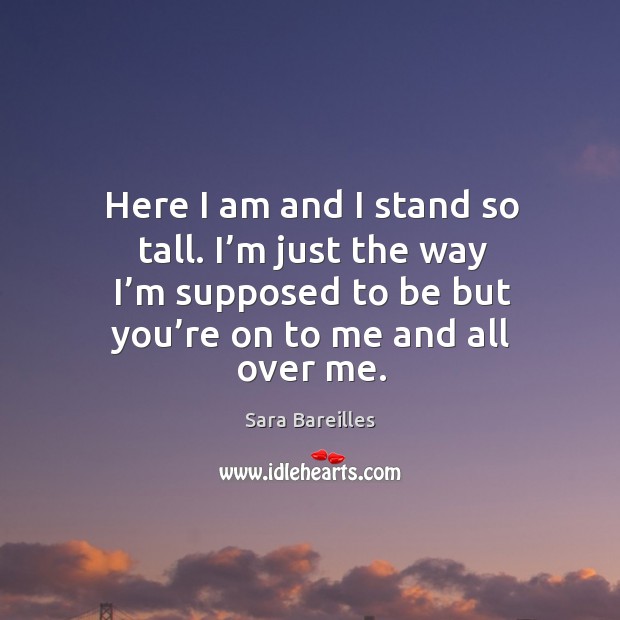 Here I am and I stand so tall. I’m just the way I’m supposed to be but you’re on to me and all over me. Sara Bareilles Picture Quote
