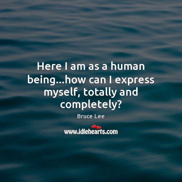 Here I am as a human being…how can I express myself, totally and completely? Bruce Lee Picture Quote