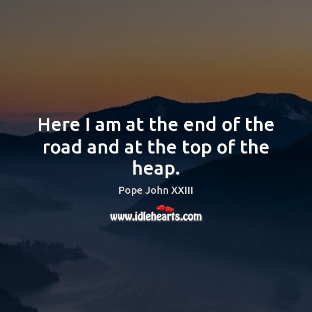 Here I am at the end of the road and at the top of the heap. Pope John XXIII Picture Quote