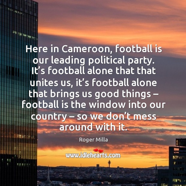 Here in cameroon, football is our leading political party. It’s football alone that that unites us.. Roger Milla Picture Quote