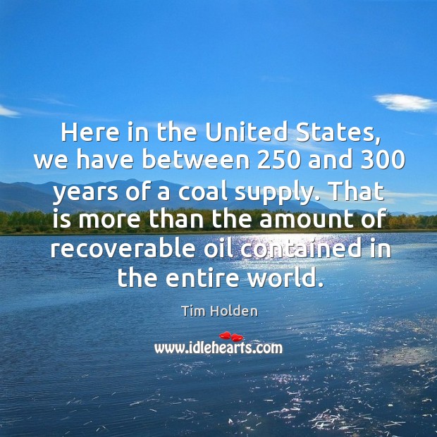 Here in the united states, we have between 250 and 300 years of a coal supply. Tim Holden Picture Quote