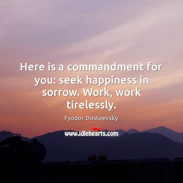 Here is a commandment for you: seek happiness in sorrow. Work, work tirelessly. Fyodor Dostoevsky Picture Quote