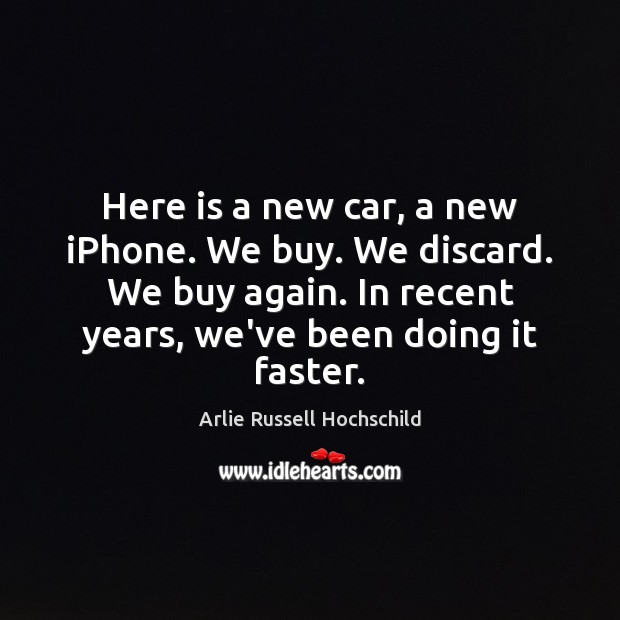 Here is a new car, a new iPhone. We buy. We discard. Arlie Russell Hochschild Picture Quote