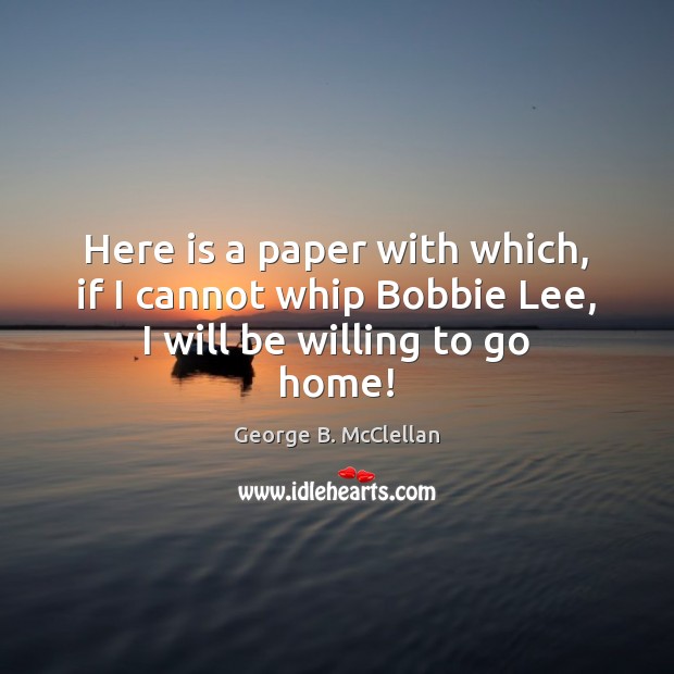 Here is a paper with which, if I cannot whip Bobbie Lee, I will be willing to go home! George B. McClellan Picture Quote