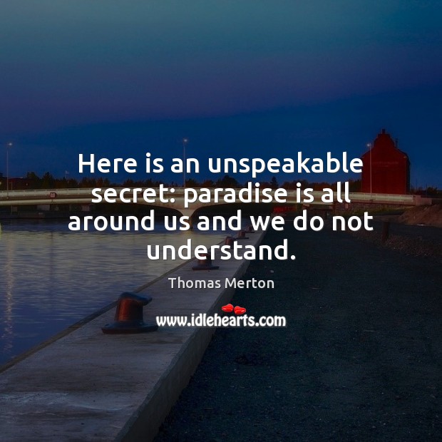 Here is an unspeakable secret: paradise is all around us and we do not understand. Thomas Merton Picture Quote