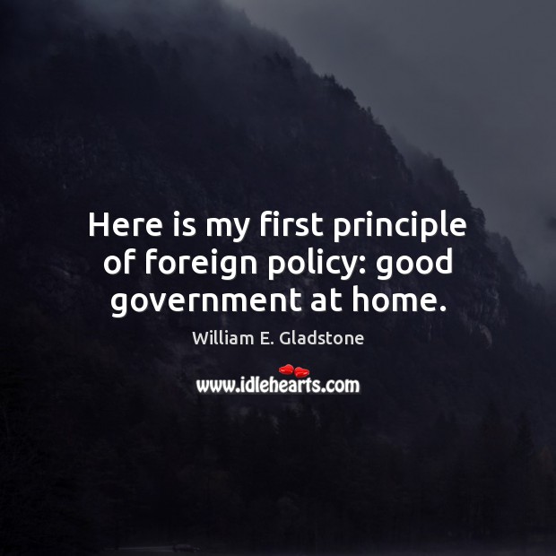 Here is my first principle of foreign policy: good government at home. William E. Gladstone Picture Quote