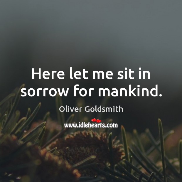 Here let me sit in sorrow for mankind. Oliver Goldsmith Picture Quote