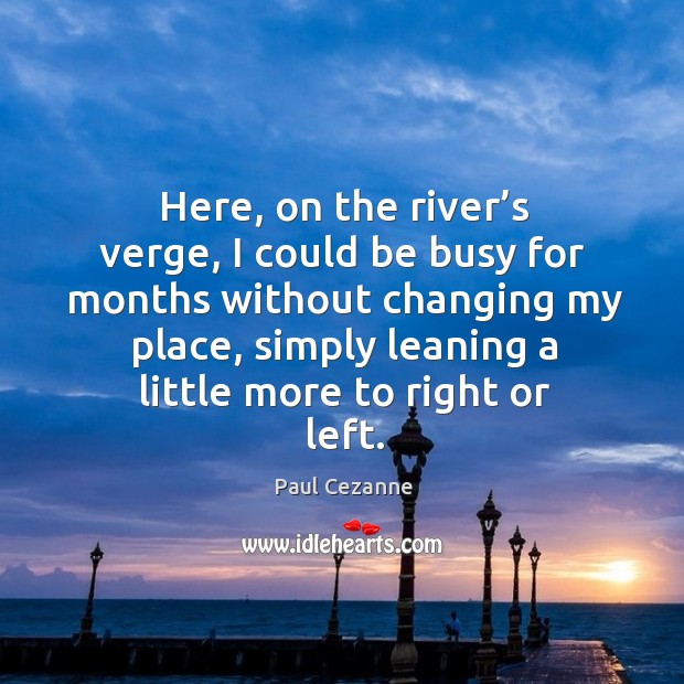 Here, on the river’s verge, I could be busy for months without changing my place Image