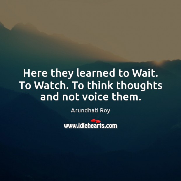 Here they learned to Wait. To Watch. To think thoughts and not voice them. Arundhati Roy Picture Quote