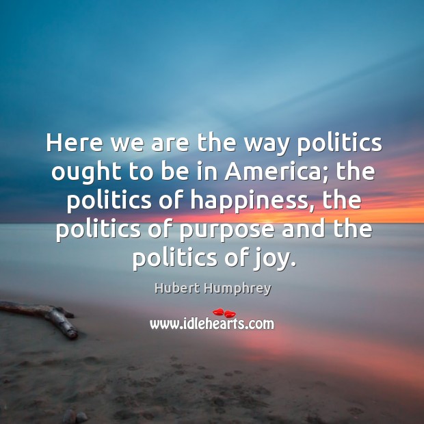Here we are the way politics ought to be in america; the politics of happiness, the politics of purpose and the politics of joy. Hubert Humphrey Picture Quote
