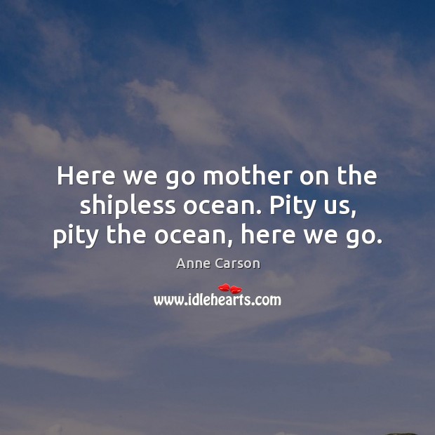Here we go mother on the shipless ocean. Pity us, pity the ocean, here we go. Anne Carson Picture Quote