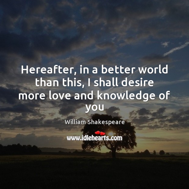 Hereafter, in a better world than this, I shall desire more love and knowledge of you William Shakespeare Picture Quote