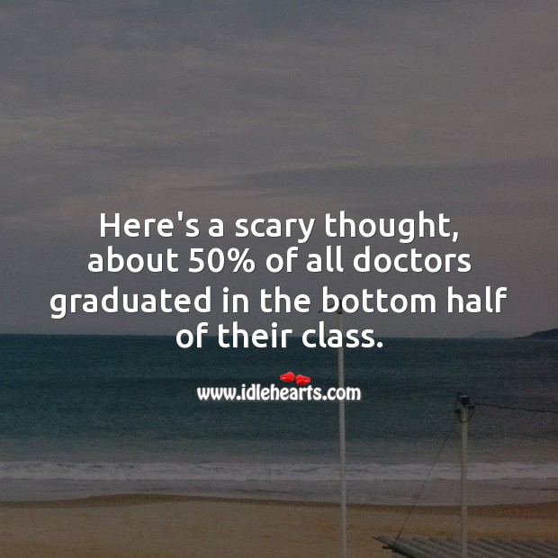 Here’s a scary thought, about 50% of all doctors graduated in the bottom half. Image