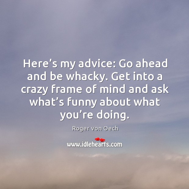 Here’s my advice: go ahead and be whacky. Get into a crazy frame of mind and ask what’s funny about what you’re doing. Image