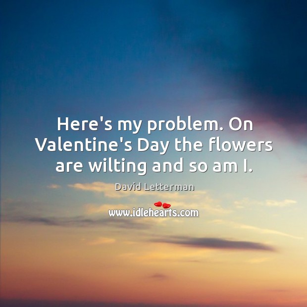 Here’s my problem. On Valentine’s Day the flowers are wilting and so am I. Image