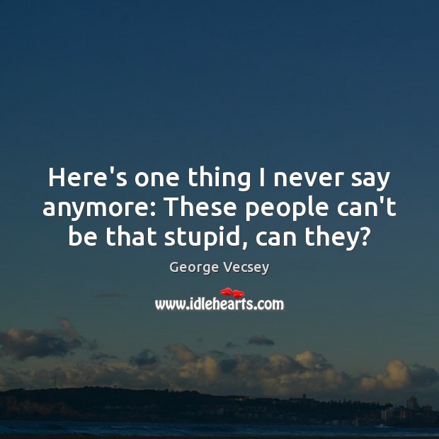 Here’s one thing I never say anymore: These people can’t be that stupid, can they? George Vecsey Picture Quote