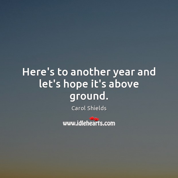 Here’s to another year and let’s hope it’s above ground. Carol Shields Picture Quote