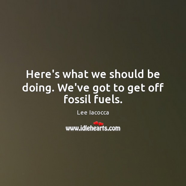 Here’s what we should be doing. We’ve got to get off fossil fuels. Lee Iacocca Picture Quote