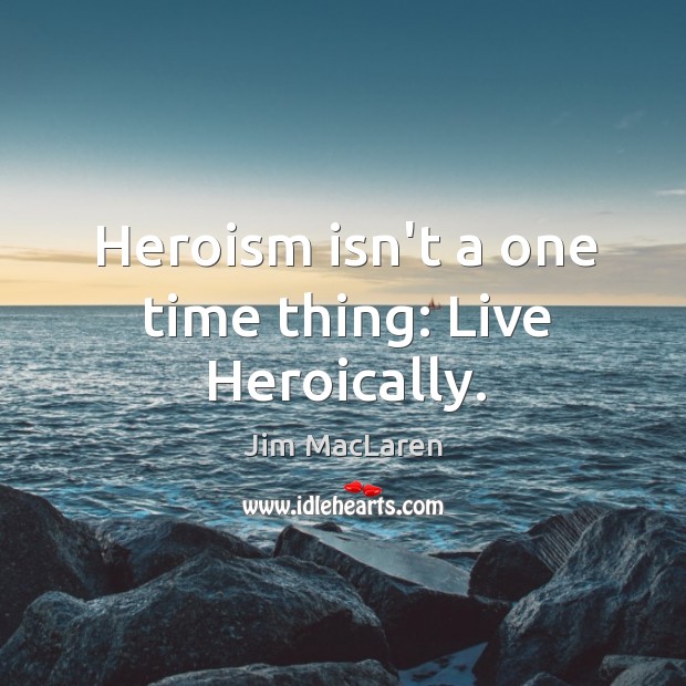 Heroism isn’t a one time thing: Live Heroically. Jim MacLaren Picture Quote