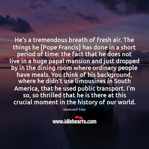 He’s a tremendous breath of fresh air. The things he [Pope Francis] Desmond Tutu Picture Quote