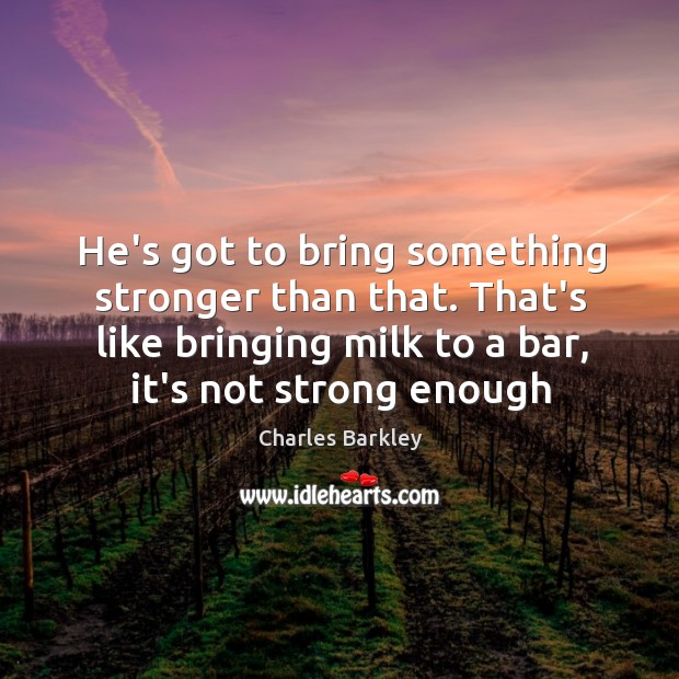 He’s got to bring something stronger than that. That’s like bringing milk Image