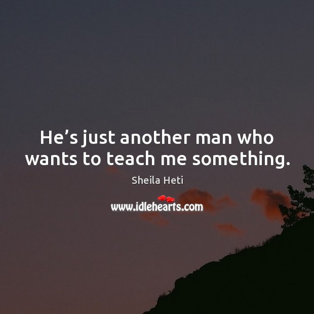 He’s just another man who wants to teach me something. Sheila Heti Picture Quote