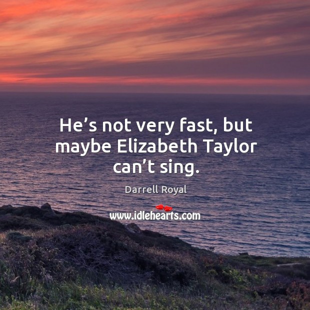He’s not very fast, but maybe elizabeth taylor can’t sing. Image