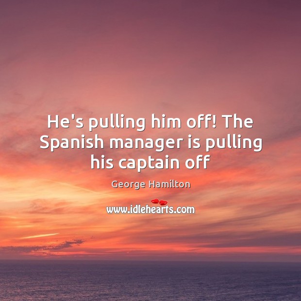 He’s pulling him off! The Spanish manager is pulling his captain off George Hamilton Picture Quote