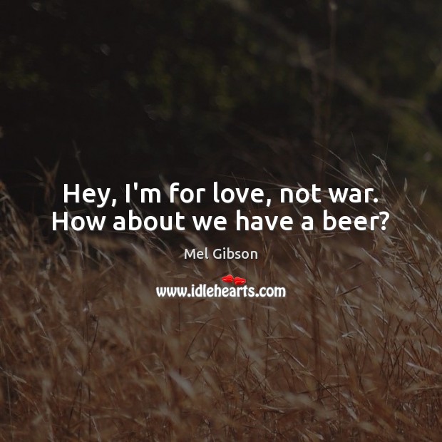 Hey, I’m for love, not war. How about we have a beer? Mel Gibson Picture Quote
