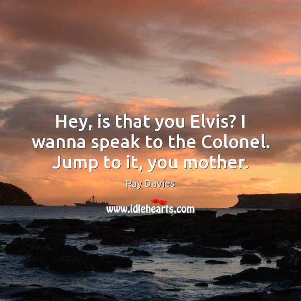 Hey, is that you Elvis? I wanna speak to the Colonel. Jump to it, you mother. Ray Davies Picture Quote
