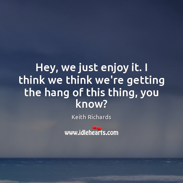 Hey, we just enjoy it. I think we think we’re getting the hang of this thing, you know? Keith Richards Picture Quote
