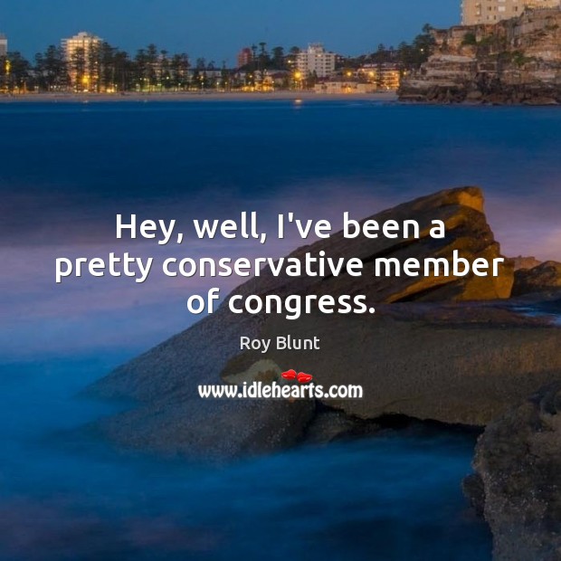 Hey, well, I’ve been a pretty conservative member of congress. Roy Blunt Picture Quote