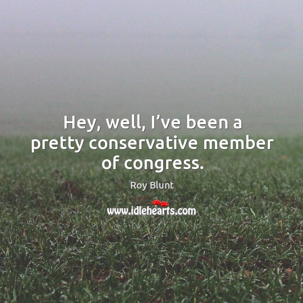 Hey, well, I’ve been a pretty conservative member of congress. Roy Blunt Picture Quote