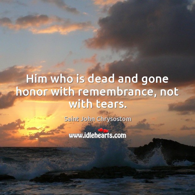 Him who is dead and gone honor with remembrance, not with tears. Saint John Chrysostom Picture Quote